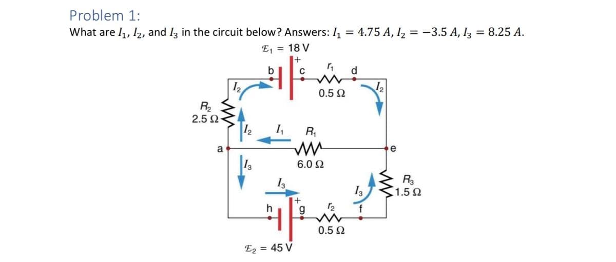 Problem 1:
What are 11, 12, and 13 in the circuit below? Answers: I₁ = 4.75 A, I₂ = −3.5 A, 13 = 8.25 A.
E₁ = 18 V
b
12
R₂
2.5 Ω
a
h
E2 = 45 V
R₁
w
0.5 Ω
d
e
6.0 Ω
R3
13
1.5 Ω
+
12
g
0.5 Ω