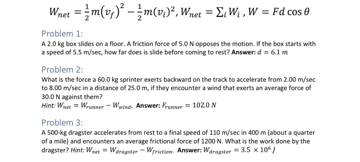 Wnet = m(v₁)² = m(v₁)², Wnet = Σ₁ W₁, W = Fd cos 0
Problem 1:
A 2.0 kg box slides on a floor. A friction force of 5.0 N opposes the motion. If the box starts with
a speed of 5.5 m/sec, how far does is slide before coming to rest? Answer: d = 6.1 m
Problem 2:
What is the force a 60.0 kg sprinter exerts backward on the track to accelerate from 2.00 m/sec
to 8.00 m/sec in a distance of 25.0 m, if they encounter a wind that exerts an average force of
30.0 N against them?
Hint: Wnet = Wrunner - Wwind. Answer: Frunner: = 102.0 N
Problem 3:
A 500-kg dragster accelerates from rest to a final speed of 110 m/sec in 400 m (about a quarter
of a mile) and encounters an average frictional force of 1200 N. What is the work done by the
dragster? Hint: Wnet = Wdragster - Wfriction. Answer: Wdragster = 3.5 × 106 J