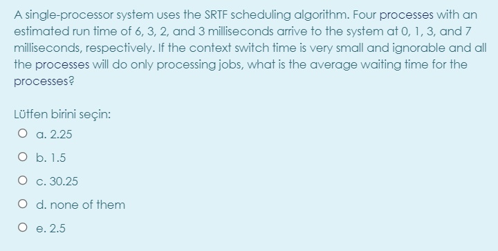 A single-processor system uses the SRTF scheduling algorithm. Four processes with an
estimated run time of 6, 3, 2, and 3 milliseconds arrive to the system at 0, 1, 3, and 7
milliseconds, respectively. If the context switch time is very small and ignorable and all
the processes will do only processing jobs, what is the average waiting time for the
processes?
Lütfen birini seçin:
O a. 2.25
O b. 1.5
О с. 30.25
O d. none of them
O e. 2.5
