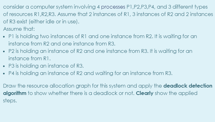 consider a computer system involving 4 processes P1,P2,P3,P4, and 3 different types
of resources R1,R2,R3. Assume that 2 instances of R1,3 instances of R2 and 2 instances
of R3 exist (either idle or in use).
Assume that:
• Pl is holding two instances of R1 and one instance from R2. It is waiting for an
instance from R2 and one instance from R3.
• P2 is holding an instance of R2 and one instance from R3. It is waiting for an
instance from R1.
• P3 is holding an instance of R3.
• P4 is holding an instance of R2 and waiting for an instance from R3.
Draw the resource allocation graph for this system and apply the deadlock detection
algorithm to show whether there is a deadlock or not. Clearly show the applied
steps.
