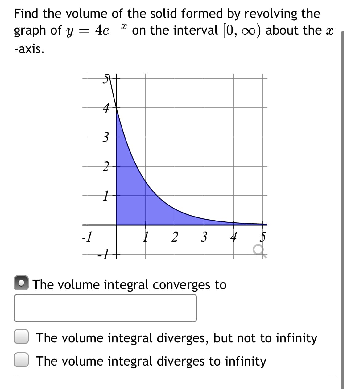 Find the volume of the solid formed by revolving the
graph of y = 4e-* on the interval 0, o) about the x
-axis.
3
-1
2
3
4
5
The volume integral converges to
The volume integral diverges, but not to infinity
The volume integral diverges to infinity
