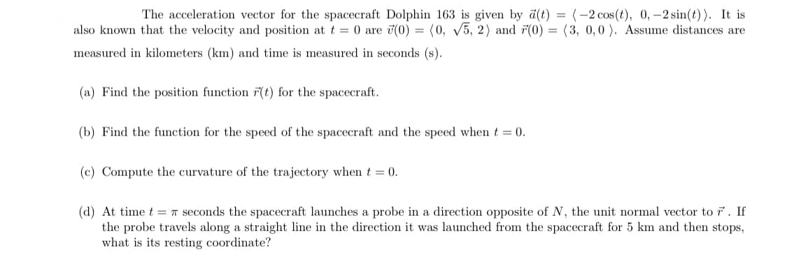 The acceleration vector for the spacecraft Dolphin 163 is given by d(t) = (-2 cos(t), 0,–2 sin(t)). It is
also known that the velocity and position at t = 0 are ü(0) = (0, V5, 2) and r(0) = (3, 0,0 ). Assume distances are
measured in kilometers (km) and time is measured in seconds (s).
(a) Find the position function F(t) for the spacecraft.
(b) Find the function for the speed of the spacecraft and the speed when t = 0.
(c) Compute the curvature of the trajectory when t = 0.
(d) At time t = T seconds the spacecraft launches a probe in a direction opposite of N, the unit normal vector to r. If
the probe travels along a straight line in the direction it was launched from the spacecraft for 5 km and then stops,
what is its resting coordinate?
