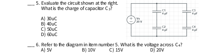 5. Evaluate the circuit shown at the right.
What is the charge of capacitor C3?
C1
4 pF
C3
4 uF
A) 30uC
B) 40uC
C) 50uC
D) 60uC
+Vs
20 V
C2
C4
4 pF
4 pF
6. Refer to the diagram in item number 5. What is the voltage across C4?
A) 5V
B) 10V
C) 15V
D) 20V
