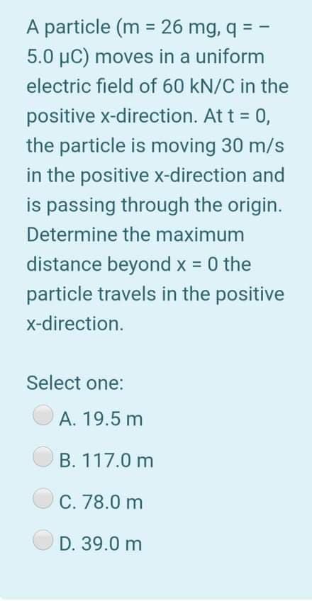 A particle (m = 26 mg, q = -
5.0 µC) moves in a uniform
electric field of 60 kN/C in the
positive x-direction. At t = 0,
the particle is moving 30 m/s
in the positive x-direction and
is passing through the origin.
Determine the maximum
distance beyond x = 0 the
particle travels in the positive
x-direction.
Select one:
A. 19.5 m
B. 117.0 m
C. 78.0 m
D. 39.0 m
