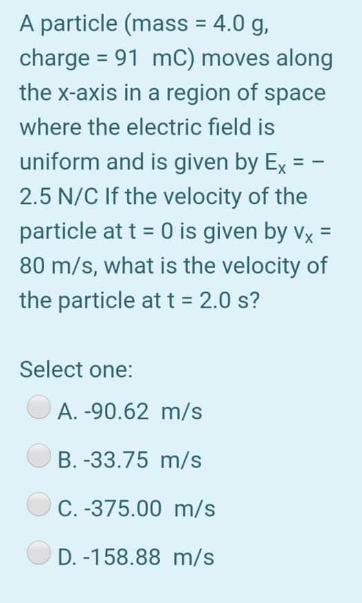 A particle (mass = 4.0 g,
charge = 91 mC) moves along
the x-axis in a region of space
%3D
where the electric field is
uniform and is given by Ex =
2.5 N/C If the velocity of the
particle at t = 0 is given by vx =
80 m/s, what is the velocity of
the particle at t = 2.0 s?
%3D
Select one:
A. -90.62 m/s
B. -33.75 m/s
C. -375.00 m/s
D. -158.88 m/s
