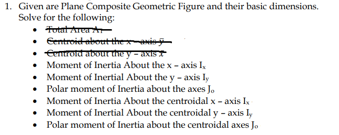 1. Given are Plane Composite Geometric Figure and their basic dimensions.
Solve for the following:
• Fotat Area A
• entroid about the xaxis
• Eenroid about the y - axİs
• Moment of Inertia About the x - axis Ix
• Moment of Inertial About the y - axis ly
• Polar moment of Inertia about the axes Jo
• Moment of Inertia About the centroidal x - axis Ix
Moment of Inertial About the centroidal y – axis Iy
• Polar moment of Inertia about the centroidal axes Jo
