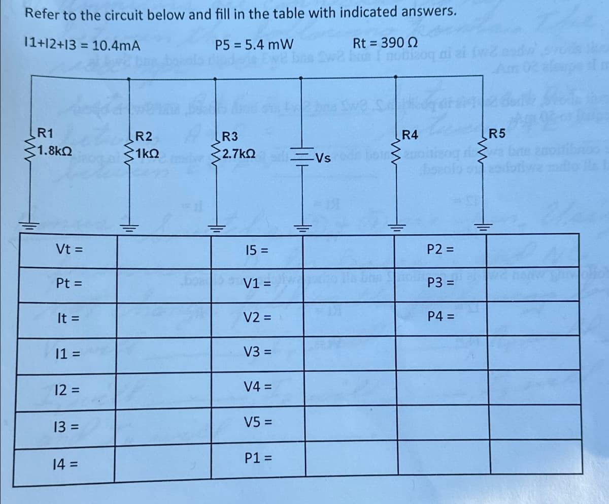 Refer to the circuit below and fill in the table with indicated answers.
11+12+13=10.4mA
P5 = 5.4 mW
Rt = 390 Q
R1
1.8ΚΩ
R2
R3
R4
R5
1ΚΩ
32.7 ΚΩ
=Vs
3
Vt =
15 =
P2 =
Pt =
V1 =
P3 =
It =
V2 =
P4 =
11 =
V3 =
12 =
V4 =
13 =
V5 =
P1 =
14 =