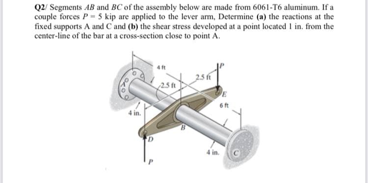 Q2/ Segments AB and BC of the assembly below are made from 6061-T6 aluminum. If a
couple forces P = 5 kip are applied to the lever arm, Determine (a) the reactions at the
fixed supports A and C and (b) the shear stress developed at a point located I in. from the
center-line of the bar at a cross-section close to point A.
2.5 ft
2.5 ft
E
6 ft
4 in.
4 in.

