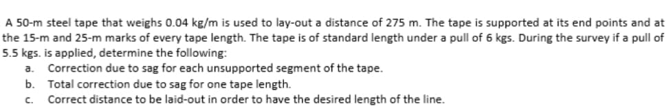 A 50-m steel tape that weighs 0.04 kg/m is used to lay-out a distance of 275 m. The tape is supported at its end points and at
the 15-m and 25-m marks of every tape length. The tape is of standard length under a pull of 6 kgs. During the survey if a pull of
5.5 kgs. is applied, determine the following:
a. Correction due to sag for each unsupported segment of the tape.
b.
C.
Total correction due to sag for one tape length.
Correct distance to be laid-out in order to have the desired length of the line.