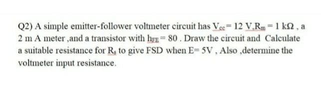 Q2) A simple emitter-follower voltmeter circuit has Ve 12 V.R = 1 k2, a
2 m A meter ,and a transistor with hr= 80. Draw the circuit and Calculate
a suitable resistance for R, to give FSD when E= 5V, Also ,determine the
voltmeter input resistance.
