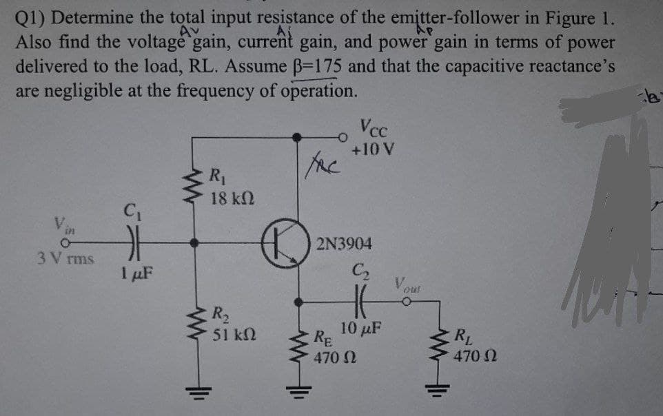 Ap
Q1) Determine the total input resistance of the emitter-follower in Figure 1.
Also find the voltage gain, current gain, and power gain in terms of power
delivered to the load, RL. Assume ß-175 and that the capacitive reactance's
are negligible at the frequency of operation.
Vcc
+10 V
FAC
R₁
18 ΚΩ
C₁
V
171
3 V rms
1 μF
R₂
51 ΚΩ
www
www
+1₁
2N3904
C2₂
10 μF
RE
470 Ω
ww
RL
470 Ω