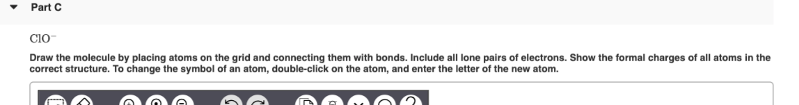 Part C
Cio
Draw the molecule by placing atoms on the grid and connecting them with bonds. Include all lone pairs of electrons. Show the formal charges of all atoms in the
correct structure. To change the symbol of an atom, double-click on the atom, and enter the letter of the new atom.
