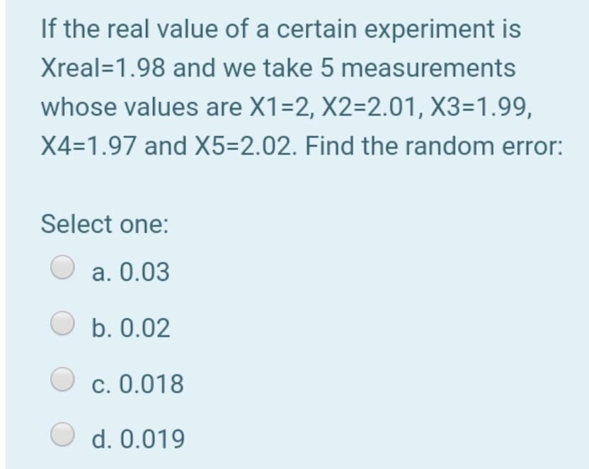 If the real value of a certain experiment is
Xreal=1.98 and we take 5 measurements
whose values are X1=2, X2=2.01, X3=1.99,
X4=1.97 and X5=2.02. Find the random error:
Select one:
a. 0.03
b. 0.02
c. 0.018
O d. 0.019
