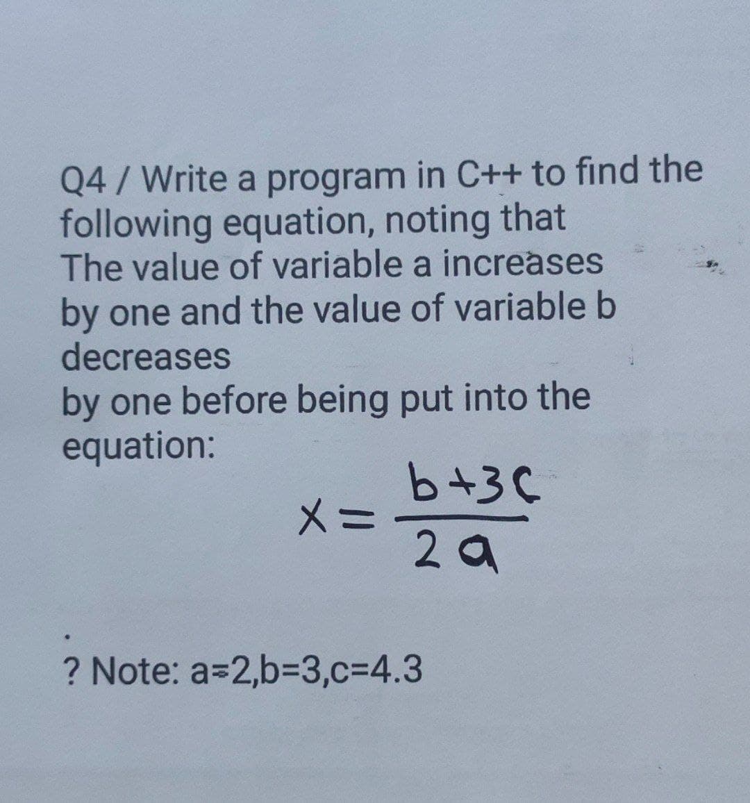 Q4/ Write a program in C++ to find the
following equation, noting that
The value of variable a increases
by one and the value of variable b
decreases
by one before being put into the
equation:
b+3C
メ=
2 a
? Note: a=2,b33,c=4.3
