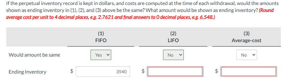 If the perpetual inventory record is kept in dollars, and costs are computed at the time of each withdrawal, would the amounts
shown as ending inventory in (1), (2), and (3) above be the same? What amount would be shown as ending inventory? (Round
average cost per unit to 4 decimal places, e.g. 2.7621 and final answers to O decimal places, e.g. 6,548.)
Would amount be same
Ending Inventory
$
LA
(1)
FIFO
Yes
3540
ta
$
(2)
LIFO
No
$
LA
(3)
Average-cost
No