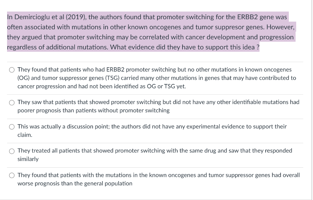 In Demircioglu et al (2019), the authors found that promoter switching for the ERBB2 gene was
often associated with mutations in other known oncogenes and tumor suppresor genes. However,
they argued that promoter switching may be correlated with cancer development and progression
regardless of additional mutations. What evidence did they have to support this idea ?
O They found that patients who had ERBB2 promoter switching but no other mutations in known oncogenes
(OG) and tumor suppressor genes (TSG) carried many other mutations in genes that may have contributed to
cancer progression and had not been identified as OG or TSG yet.
O They saw that patients that showed promoter switching but did not have any other identifiable mutations had
poorer prognosis than patients without promoter switching
This was actually a discussion point; the authors did not have any experimental evidence to support their
claim.
O They treated all patients that showed promoter switching with the same drug and saw that they responded
similarly
O They found that patients with the mutations in the known oncogenes and tumor suppressor genes had overall
worse prognosis than the general population
