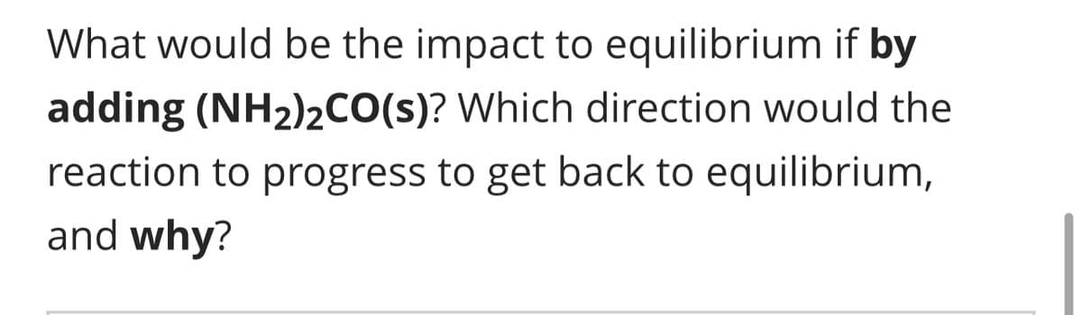 What would be the impact to equilibrium if by
adding (NH₂)2CO(s)? Which direction would the
reaction to progress to get back to equilibrium,
and why?