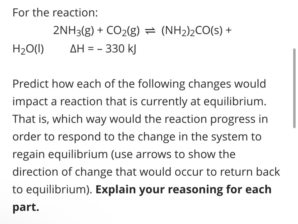 For the reaction:
H₂O(l)
2NH3(g) + CO2(g) = (NH2)2CO(s) +
ΔΗ = – 330 kJ
==
Predict how each of the following changes would
impact a reaction that is currently at equilibrium.
That is, which way would the reaction progress in
order to respond to the change in the system to
regain equilibrium (use arrows to show the
direction of change that would occur to return back
to equilibrium). Explain your reasoning for each
part.