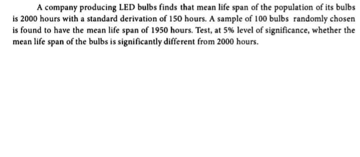 A company producing LED bulbs finds that mean life span of the population of its bulbs
is 2000 hours with a standard derivation of 150 hours. A sample of 100 bulbs randomly chosen
is found to have the mean life span of 1950 hours. Test, at 5% level of significance, whether the
mean life span of the bulbs is significantly different from 2000 hours.
