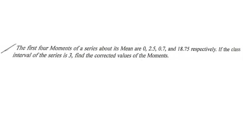 The first four Moments of a series about its Mean are 0, 2.5, 0.7, and 18.75 respectively. If the class
interval of the series is 3, find the corrected values of the Moments.

