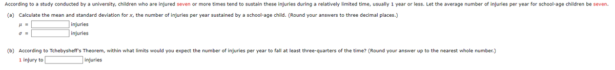 According to a study conducted by a university, children who are injured seven or more times tend to sustain these injuries during a relatively limited time, usually 1 year or less. Let the average number of injuries per year for school-age children be seven.
(a) Calculate the mean and standard deviation for x, the number of injuries per year sustained by a school-age child. (Round your answers to three decimal places.)
μ =
injuries
injuries
0 =
(b) According to Tchebysheff's Theorem, within what limits would you expect the number of injuries per year to fall at least three-quarters of the time? (Round your answer up to the nearest whole number.)
1 injury to
injuries