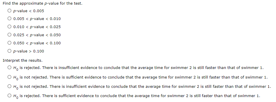 Find the approximate p-value for the test.
O p-value < 0.005
0.005 < p-value < 0.010
0.010 < p-value < 0.025
0.025 < p-value < 0.050
0.050 < p-value < 0.100
p-value > 0.100
Interpret the results.
O Ho is rejected. There is insufficient evidence to conclude that the average time for swimmer 2 is still faster than that of swimmer 1.
Ho is not rejected. There is sufficient evidence to conclude that the average time for swimmer 2 is still faster than that of swimmer 1.
но
is not rejected. There is insufficient evidence to conclude that the average time for swimmer 2 is still faster than that of swimmer 1.
Ho is rejected. There is sufficient evidence to conclude that the average time for swimmer 2 is still faster than that of swimmer 1.