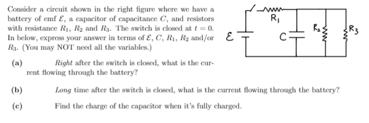 Consider a circuit shown in the right figure where we have a
battery of emf E, a capacitor of capacitance C, and resistors
with resistance R1, R2 and R3. The switch is closed at t = 0.
In below, express your answer in terms of Ɛ, C, R1, R2 and/or E
R3. (You may NOT need all the variables.)
R,
R3
(a)
rent flowing through the battery?
Right after the switch is closed, what is the cur-
(b)
Long time after the switch is closed, what is the current flowing through the battery?
(c)
Find the charge of the capacitor when it's fully charged.
