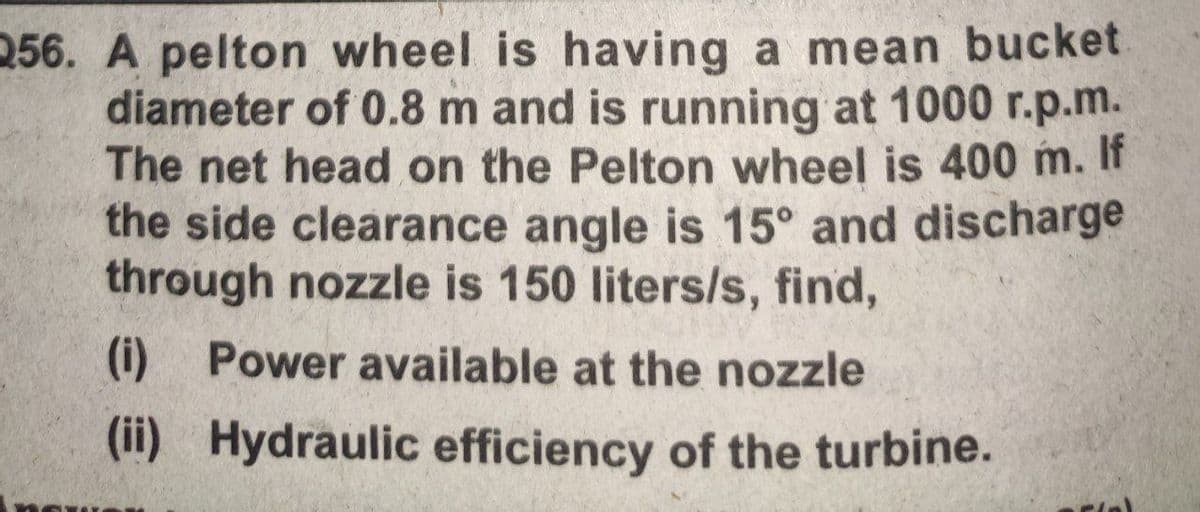 256. A pelton wheel is having a mean bucket
diameter of 0.8 m and is running at 1000 r.p.m.
The net head on the Pelton wheel is 400 m. It
the side clearance angle is 15° and discharge
through nozzle is 150 liters/s, find,
(i) Power available at the nozzle
(ii)
Hydraulic efficiency of the turbine.
