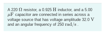 A 220 2 resistor, a 0.925 H inductor, and a 5.00
μF capacitor are connected in series across a
voltage source that has voltage amplitude 32.0 V
and an angular frequency of 250 rad/s.
