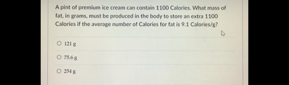 A pint of premium ice cream can contain 1100 Calories. What mass of
fat, in grams, must be produced in the body to store an extra 1100
Calories if the average number of Calories for fat is 9.1 Calories/g?
O 121 g
O 75.6 g
O 254 g
