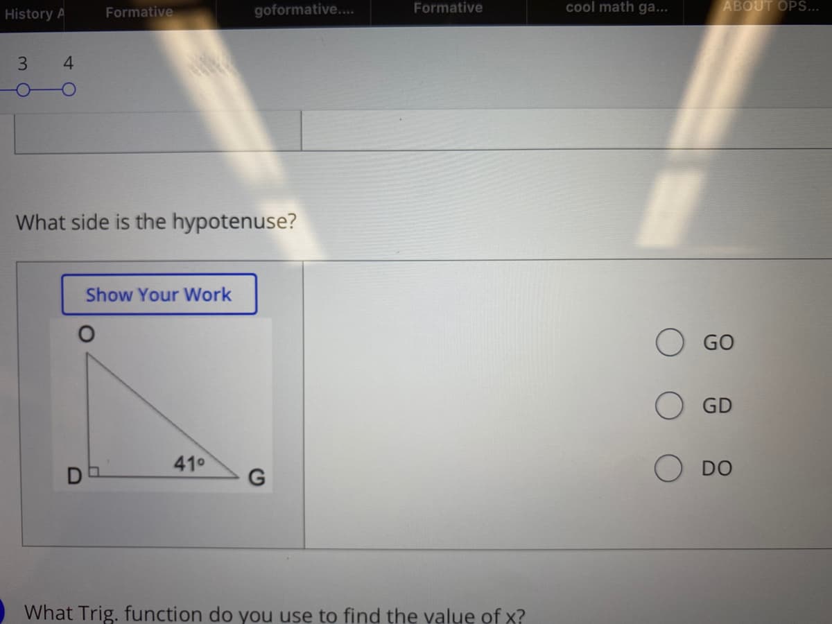 Formative
goformative....
Formative
cool math ga...
ABOUT OPS...
History A
3
4.
What side is the hypotenuse?
Show Your Work
GO
GD
410
DO
What Trig. function do you use to find the value of x?
D
