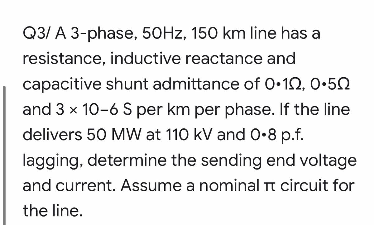 Q3/ A 3-phase, 50HZ, 150 km line has a
resistance, inductive reactance and
capacitive shunt admittance of 0•12, 0•5Q
and 3 x 10-6S per km per phase. If the line
delivers 50 MW at 110 kV and 0•8 p.f.
lagging, determine the sending end voltage
and current. Assume a nominal Tt circuit for
the line.
