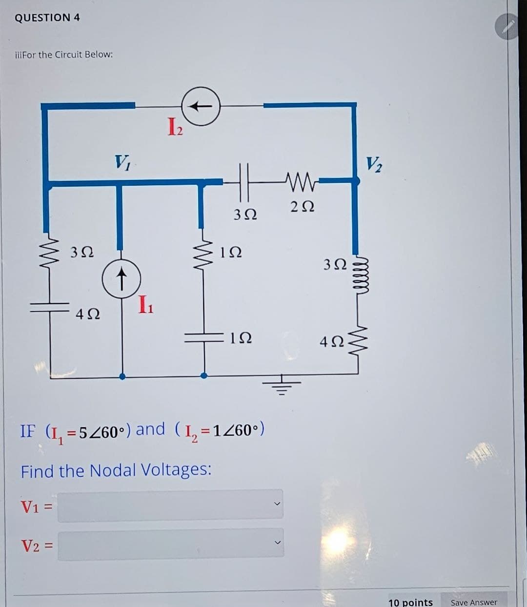 QUESTION 4
iiiFor the Circuit Below:
352
V₁
12
ww
252
302
102
352
I₁
402
ΙΩ
4Ω
IF (I₁ =5260°) and (12=1/60°)
Find the Nodal Voltages:
V₁ =
V2 =
V2
mmm
10 points
Save Answer