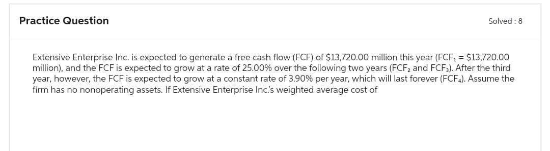 Practice Question
Solved: 8
Extensive Enterprise Inc. is expected to generate a free cash flow (FCF) of $13,720.00 million this year (FCF₁ = $13,720.00
million), and the FCF is expected to grow at a rate of 25.00% over the following two years (FCF2 and FCF3). After the third
year, however, the FCF is expected to grow at a constant rate of 3.90% per year, which will last forever (FCF4). Assume the
firm has no nonoperating assets. If Extensive Enterprise Inc.'s weighted average cost of