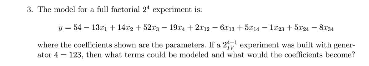 3. The model for a full factorial 24 experiment is:
y = 54 13x1 +14x2 + 52x3 - 19x4 + 2x12 - 6x13+5x14
1x23+5x24
8x34
where the coefficients shown are the parameters. If a 24-1 experiment was built with gener-
ator 4123, then what terms could be modeled and what would the coefficients become?