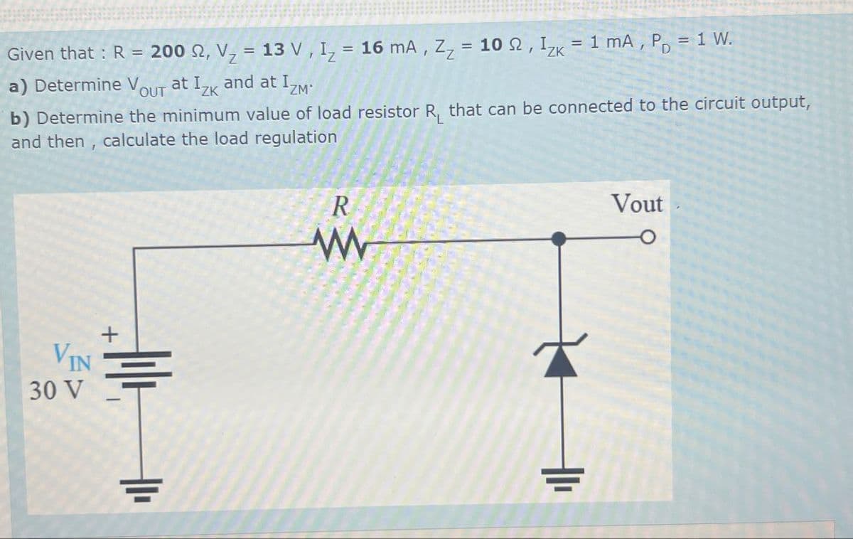 Vout
Given that : R = 200 2, V = 13 V, I₁ = 16 mA, Z₂ = 102, Izk
a) Determine V at Izk and at IZM
OUT
ZK
= 1 mA, P = 1 W.
b) Determine the minimum value of load resistor R₁ that can be connected to the circuit output,
and then, calculate the load regulation
+
VIN
30 V
H
R
w