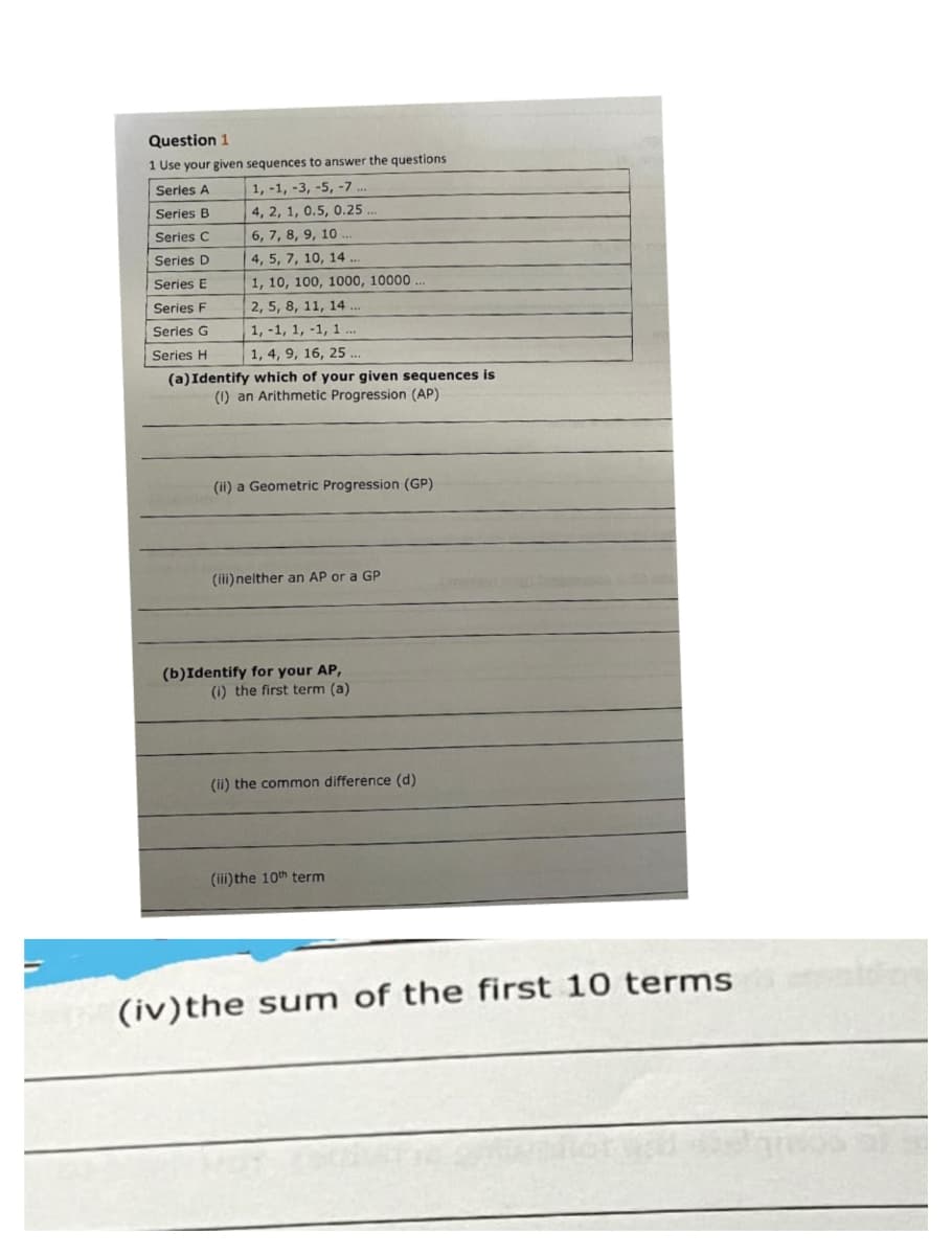 Question 1
1 Use your given sequences to answer the questions
Series A
1, -1, -3, -5, -7.
Series B
4, 2, 1, 0.5, 0.25.
Series C
6, 7, 8, 9, 10.
Series D
4, 5, 7, 10, 14 ...
Series E
1, 10, 100, 1000, 10000
Series F
2, 5, 8, 11, 14 ...
Series G
1, -1, 1, -1, 1...
Series H
1, 4, 9, 16, 25...
(a) Identify which of your given sequences is
(1) an Arithmetic Progression (AP)
(ii) a Geometric Progression (GP)
(ili) neither an AP or a GP
(b)Identify for your AP,
(i) the first term (a)
(ii) the common difference (d)
(iii) the 10th term
(iv) the sum of the first 10 terms