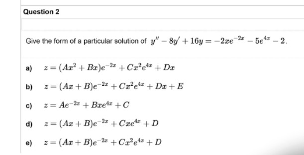 Question 2
Give the form of a particular solution of y" -8y' + 16y=-2re
-2x
a)
z =
= (Ax² + Bx)e 2+Cx²e¹¹ +Dx
b)
z = (Ax + B)e-2 +Ca²e4z + Da + E
c)
z = Ae-2z+ Brez + C
d)
z = (Ax+B)e-2 +Cre+D
2z
e)
2=
= (Ax + B)e +Cx²e4z + D
5e4-2.