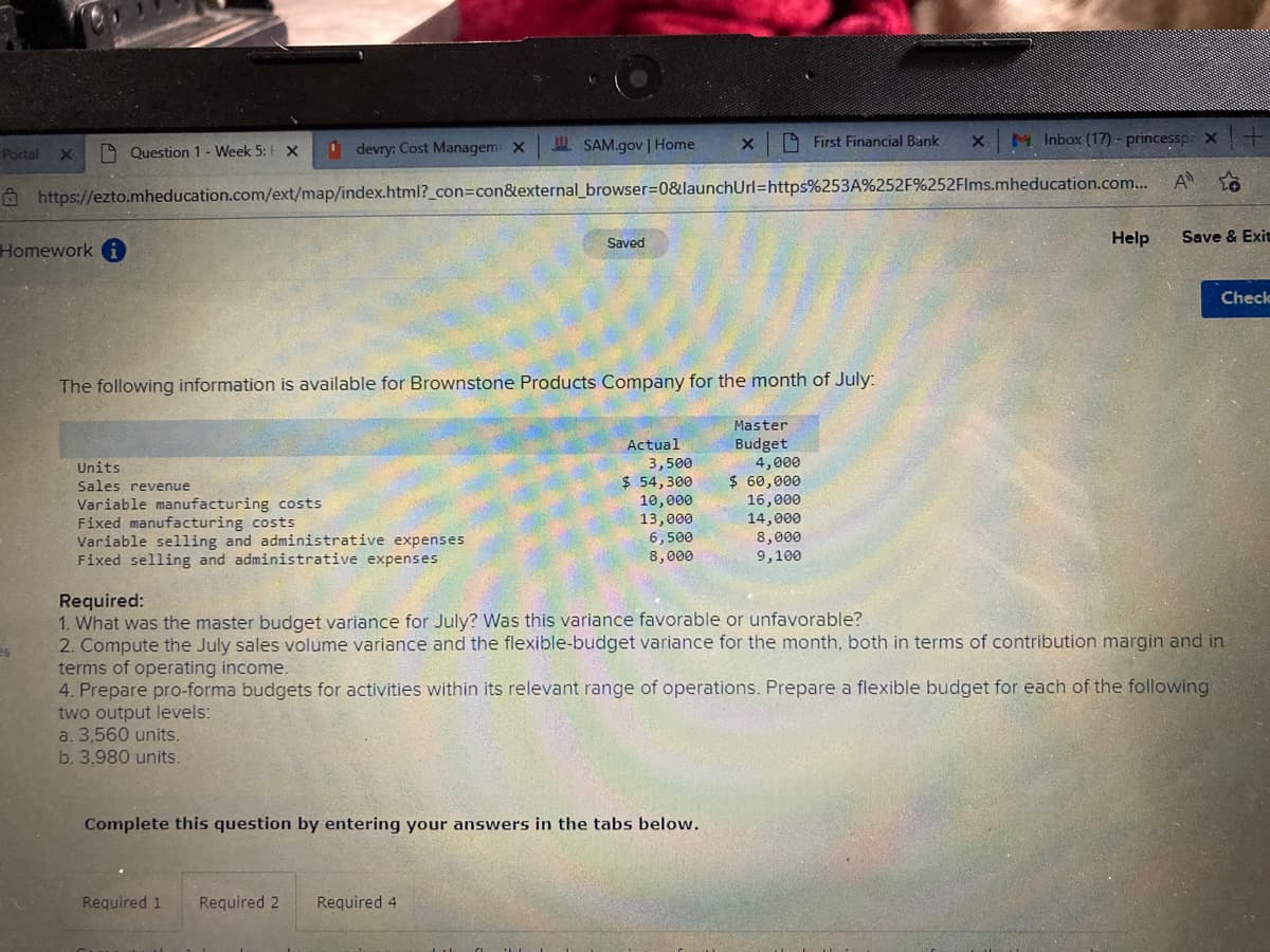 X
SAM.gov | Home
First Financial Bank
Question 1- Week 5: X
devry: Cost Managem X
-Portal
X
M Inbox (17) - princessp: X
X
https://ezto.mheducation.com/ext/map/index.html?_con=con&external_browser=0&launchUrl=https%253A%252F%252Flms.mheducation.com...
A to
Homework i
Saved
Help
Save & Exit
Check
The following information is available for Brownstone Products Company for the month of July:
Master
Actual
Budget
Units
3,500
4,000
Sales revenue
$ 54,300
$ 60,000
Variable manufacturing costs
10,000
16,000
Fixed manufacturing costs
13,000
14,000
Variable selling and administrative expenses
6,500
8,000
Fixed selling and administrative expenses
8,000
9,100
Required:
1. What was the master budget variance for July? Was this variance favorable or unfavorable?
es
2. Compute the July sales volume variance and the flexible-budget variance for the month, both in terms of contribution margin and in
terms of operating income.
4. Prepare pro-forma budgets for activities within its relevant range of operations. Prepare a flexible budget for each of the following
two output levels:
a. 3,560 units.
b. 3,980 units.
Complete this question by entering your answers in the tabs below.
Required 1
Required 2 Required 4.