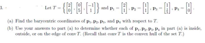 Let T =
and p, =
P2 =
P3
P =
(a) Find the barycentric coordinates of p1, P2- P3, and på with respect to T.
(b) Use your answers to part (a) to determine whether each of p1, P2; P3, Pa in part (a) is inside,
outside, or on the edge of conv T. (Recall that conv T is the convex hull of the set T.)
