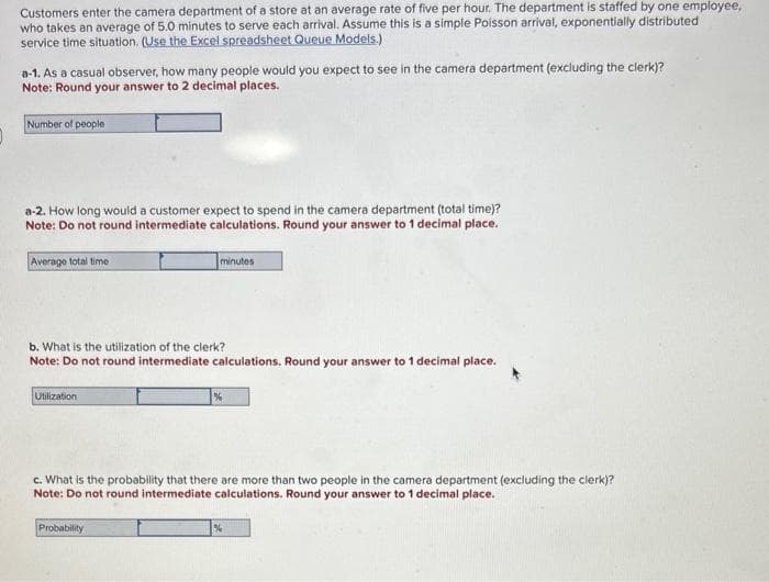 Customers enter the camera department of a store at an average rate of five per hour. The department is staffed by one employee,
who takes an average of 5.0 minutes to serve each arrival. Assume this is a simple Poisson arrival, exponentially distributed
service time situation. (Use the Excel spreadsheet Queue Models.)
a-1. As a casual observer, how many people would you expect to see in the camera department (excluding the clerk)?
Note: Round your answer to 2 decimal places.
Number of people
a-2. How long would a customer expect to spend in the camera department (total time)?
Note: Do not round intermediate calculations. Round your answer to 1 decimal place.
Average total time
b. What is the utilization of the clerk?
Note: Do not round intermediate calculations. Round your answer to 1 decimal place.
Utilization
minutes
c. What is the probability that there are more than people in the camera department (excluding the clerk)?
Note: Do not round intermediate calculations. Round your answer to 1 decimal place.
Probability