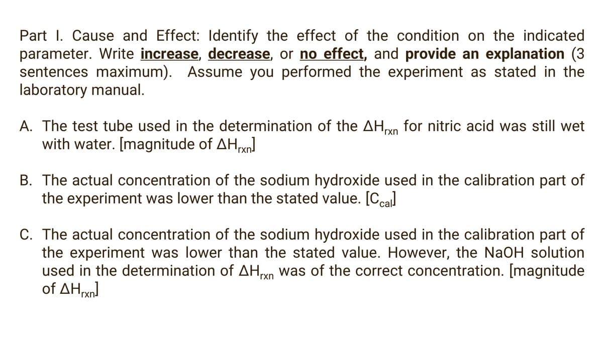 Part I. Cause and Effect: Identify the effect of the condition on the indicated
parameter. Write increase, decrease, or no effect, and provide an explanation (3
sentences maximum). Assume you performed the experiment as stated in the
laboratory manual.
A. The test tube used in the determination of the AHvn for nitric acid was still wet
with water. [magnitude of AHxn
rxn
B. The actual concentration of the sodium hydroxide used in the calibration part of
the experiment was lower than the stated value. [Ccal
C. The actual concentration of the sodium hydroxide used in the calibration part of
the experiment was lower than the stated value. However, the NaOH solution
used in the determination of AHyn was of the correct concentration. [magnitude
of ΔΗΜη
rxn
rxn
