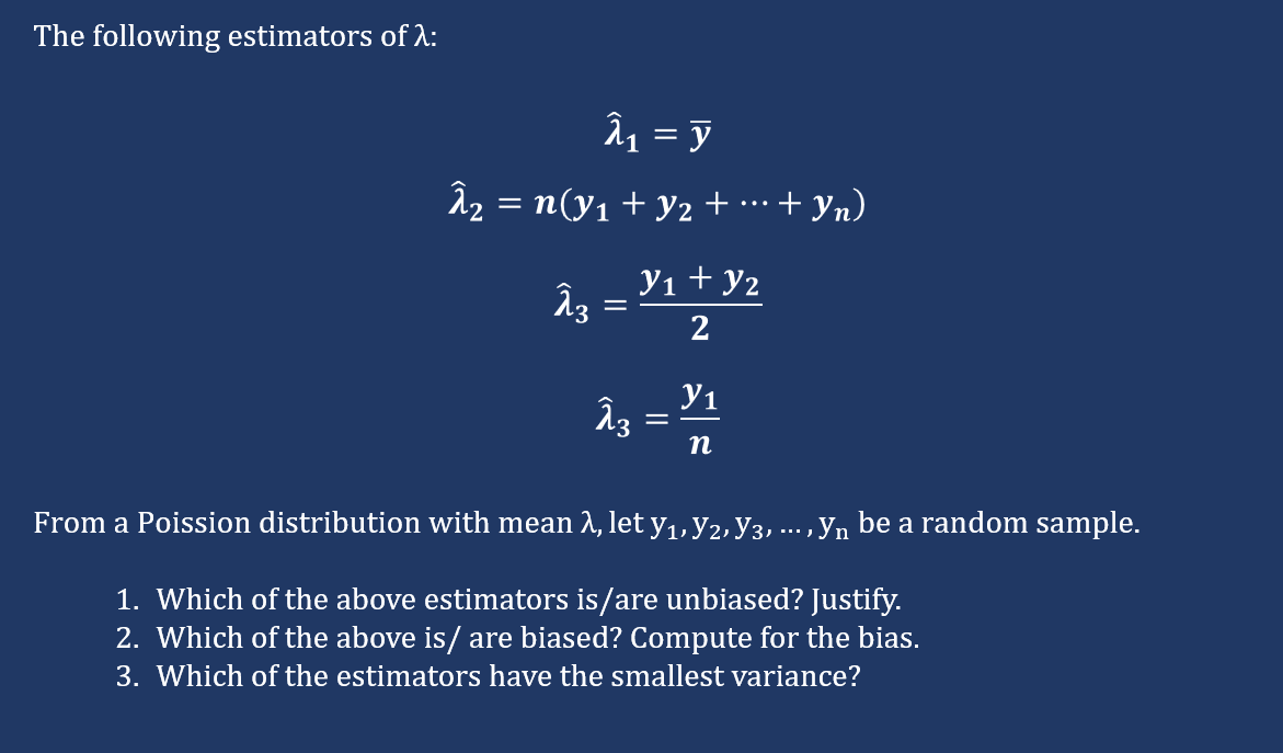 The following estimators of A:
î1 = y
â2 = n(y1 + y2 + …·+ yn)
...
Yı + y2
3
2
Y1
п
From a Poission distribution with mean 2, let y1,Y2, y3, ... , yn be a random sample.
1. Which of the above estimators is/are unbiased? Justify.
2. Which of the above is/ are biased? Compute for the bias.
3. Which of the estimators have the smallest variance?
