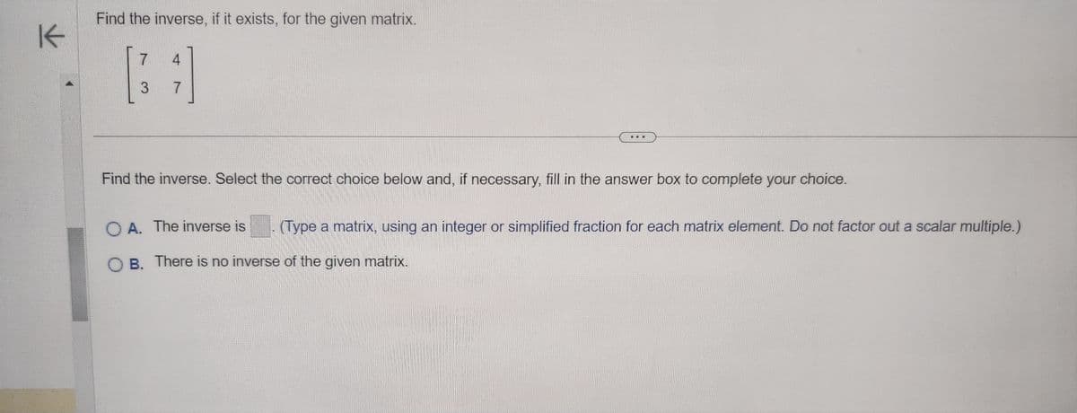 K
Find the inverse, if it exists, for the given matrix.
7
4
BA
3
7
Find the inverse. Select the correct choice below and, if necessary, fill in the answer box to complete your choice.
OA. The inverse is
(Type a matrix, using an integer or simplified fraction for each matrix element. Do not factor out a scalar multiple.)
OB. There is no inverse of the given matrix.