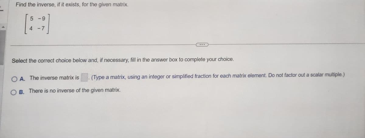 Find the inverse, if it exists, for the given matrix.
5 -9
4
-7
Select the correct choice below and, if necessary, fill in the answer box to complete your choice.
(Type a matrix, using an integer or simplified fraction for each matrix element. Do not factor out a scalar multiple.)
OA. The inverse matrix is
OB. There is no inverse of the given matrix.