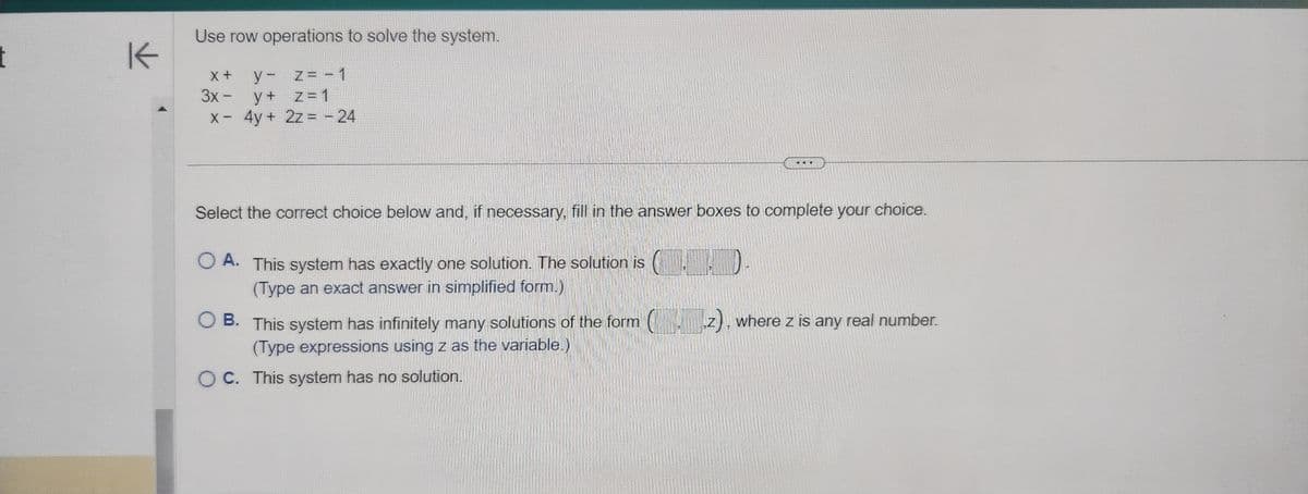 t
K
Use row operations to solve the system.
X+
3x -
y-
y +
x - 4y +
z = -1
Z
z = 1
2z = -24
Select the correct choice below and, if necessary, fill in the answer boxes to complete your choice.
O A. This system has exactly one solution. The solution is
(Type an exact answer in simplified form.)
OB. This system has infinitely many solutions of the form (__.z), where z is any real number.
(Type expressions using z as the variable.)
OC. This system has no solution.
