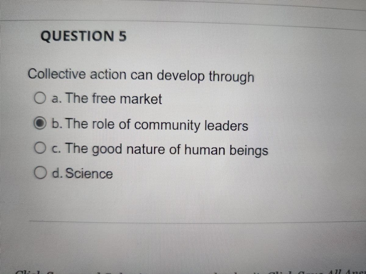 QUESTION 5
Collective action can develop through
O a. The free market
O b. The role of community leaders
O c. The good nature of human beings
O d. Science