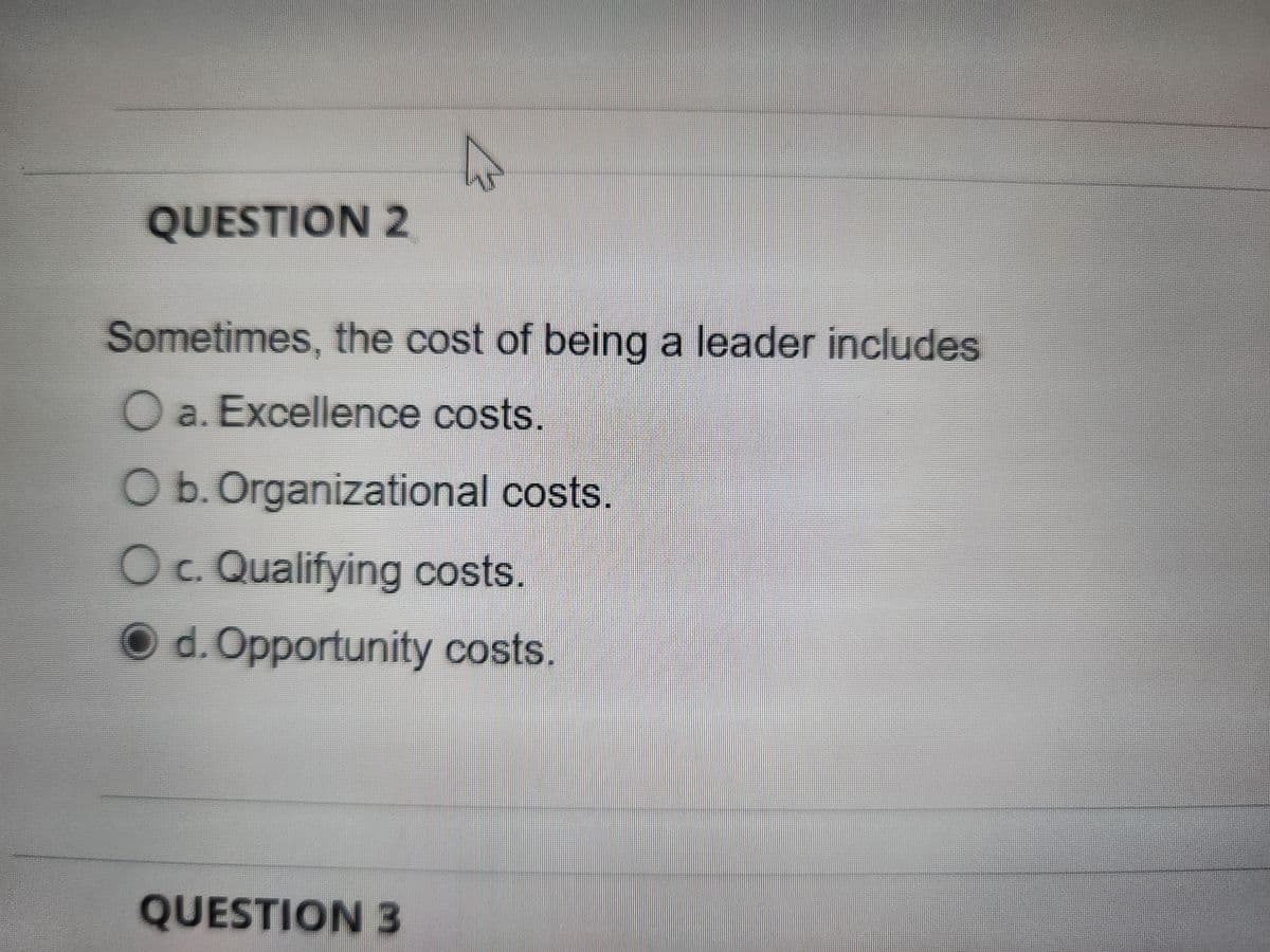 QUESTION 2
Sometimes, the cost of being a leader includes
O a. Excellence costs.
O b. Organizational costs.
O c. Qualifying costs.
d. Opportunity costs.
QUESTION 3