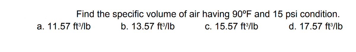 Find the specific volume of air having 90°F and 15 psi condition.
c. 15.57 ft/lb
a. 11.57 ft/lb
b. 13.57 ft/lb
d. 17.57 ft/lb

