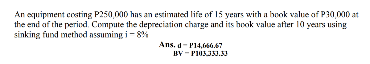 An equipment costing P250,000 has an estimated life of 15 years with a book value of P30,000 at
the end of the period. Compute the depreciation charge and its book value after 10 years using
sinking fund method assuming i = 8%
Ans. d = P14,666.67
= P103,333.33
BV =
